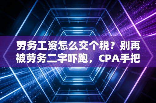 劳务工资怎么交个税？别再被劳务二字吓跑，CPA手把手教你省下冤枉钱