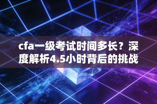cfa一级考试时间多长?深度解析4.5小时背后的挑战与通关秘籍