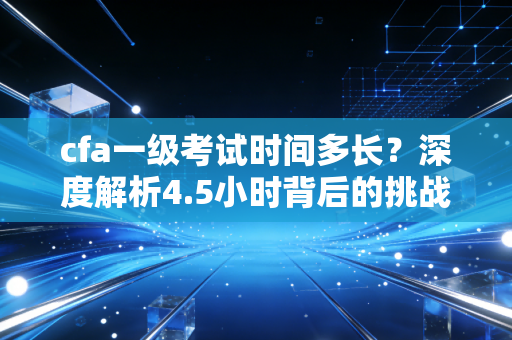 cfa一级考试时间多长？深度解析4.5小时背后的挑战与通关秘籍