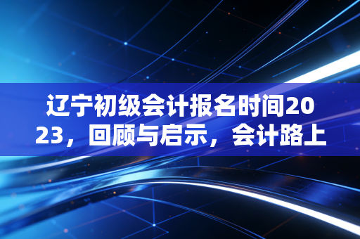 辽宁初级会计报名时间2023,回顾与启示,会计路上的第一块基石