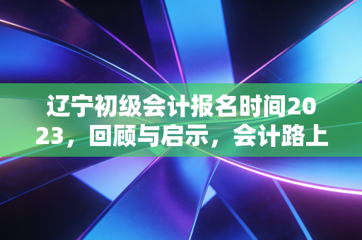 辽宁初级会计报名时间2023，回顾与启示，会计路上的第一块基石