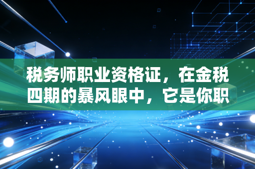税务师职业资格证，在金税四期的暴风眼中，它是你职业生涯的护城河还是敲门砖？