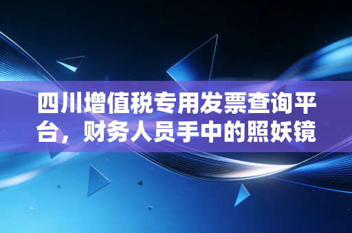 四川增值税专用发票查询平台，财务人员手中的照妖镜与企业的护身符
