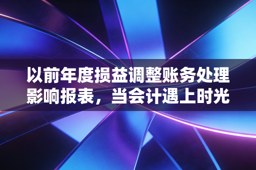 以前年度损益调整账务处理影响报表，当会计遇上时光机，这笔账该怎么算？