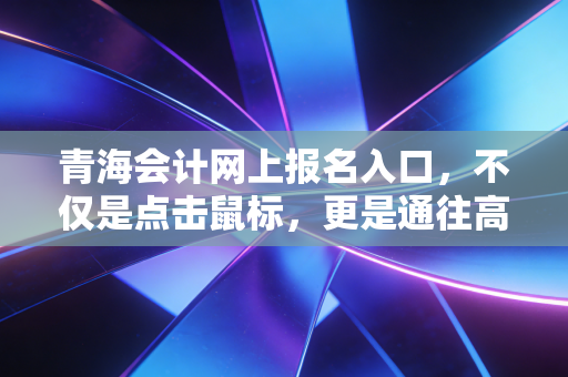 青海会计网上报名入口，不仅是点击鼠标，更是通往高原会计梦想的起点