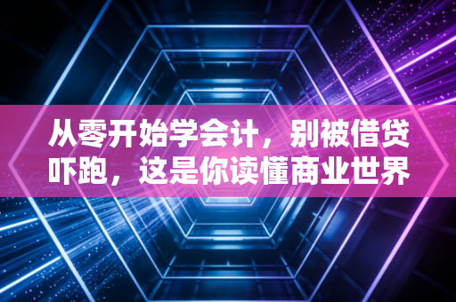 从零开始学会计,别被借贷吓跑,这是你读懂商业世界的底层逻辑