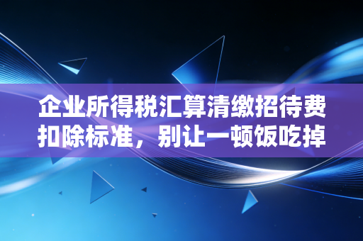 企业所得税汇算清缴招待费扣除标准，别让一顿饭吃掉你的利润，资深注会的避坑指南
