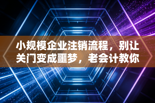 小规模企业注销流程，别让关门变成噩梦，老会计教你体面离场