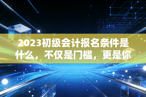 2023初级会计报名条件是什么，不仅是门槛，更是你财务生涯的第一块基石