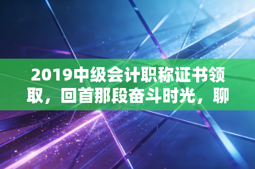 2019中级会计职称证书领取,回首那段奋斗时光,聊聊证书背后的职场沉浮