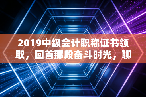 2019中级会计职称证书领取,回首那段奋斗时光,聊聊证书背后的职场沉浮