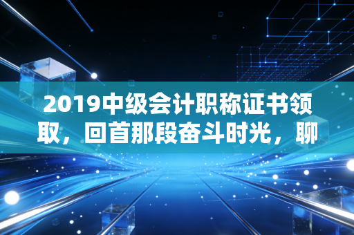 2019中级会计职称证书领取，回首那段奋斗时光，聊聊证书背后的职场沉浮