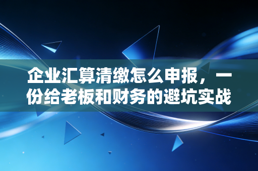 企业汇算清缴怎么申报，一份给老板和财务的避坑实战指南