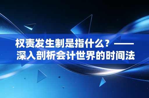 权责发生制是指什么？—— 深入剖析会计世界的时间法则与商业真相