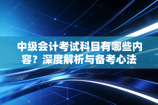 中级会计考试科目有哪些内容？深度解析与备考心法