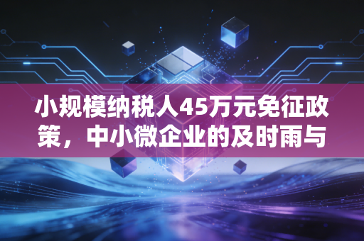 小规模纳税人45万元免征政策,中小微企业的及时雨与隐形门槛深度解析