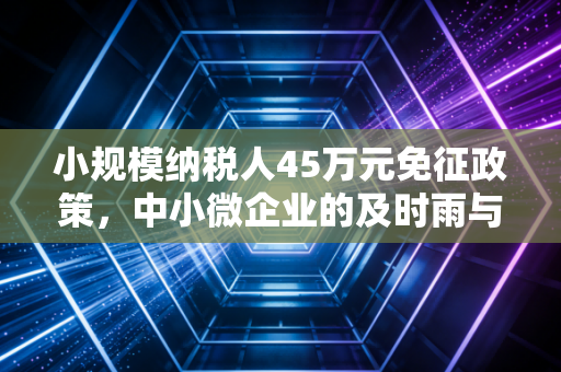 小规模纳税人45万元免征政策,中小微企业的及时雨与隐形门槛深度解析