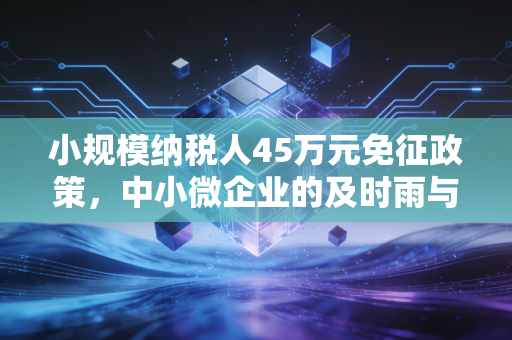小规模纳税人45万元免征政策，中小微企业的及时雨与隐形门槛深度解析