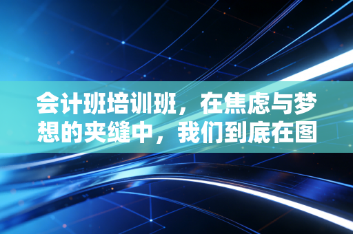 会计班培训班,在焦虑与梦想的夹缝中,我们到底在图什么?