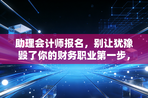 助理会计师报名,别让犹豫毁了你的财务职业第一步,这不仅仅是一场考试,更是一次自我重塑