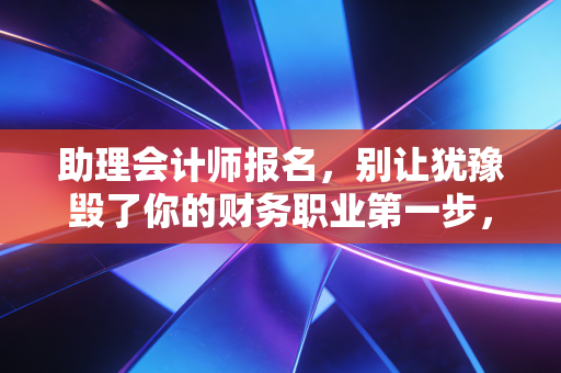 助理会计师报名，别让犹豫毁了你的财务职业第一步，这不仅仅是一场考试，更是一次自我重塑