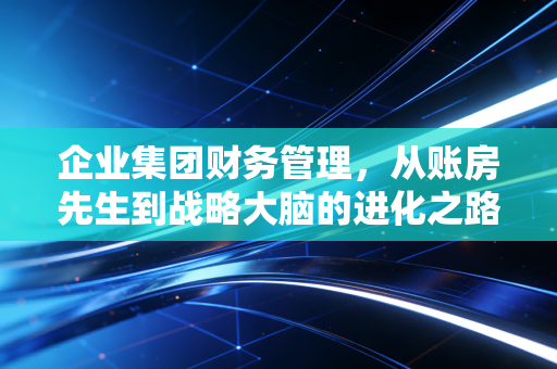 企业集团财务管理,从账房先生到战略大脑的进化之路