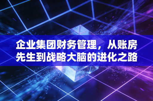 企业集团财务管理,从账房先生到战略大脑的进化之路