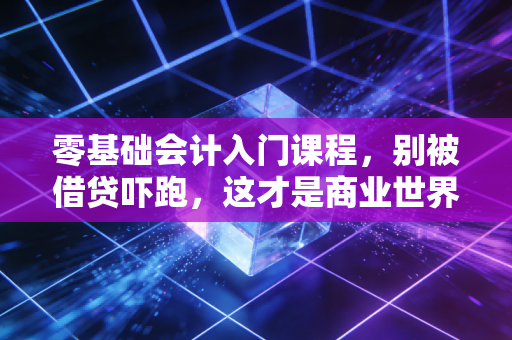 零基础会计入门课程,别被借贷吓跑,这才是商业世界的通用语言