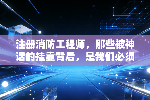 注册消防工程师，那些被神话的挂靠背后，是我们必须直面的职业真相