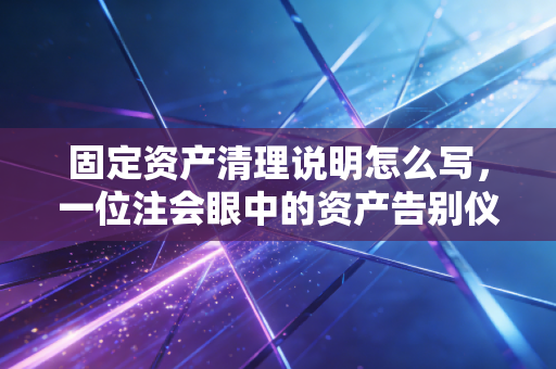 固定资产清理说明怎么写，一位注会眼中的资产告别仪式与合规避坑指南