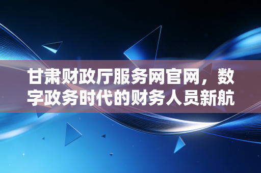 甘肃财政厅服务网官网，数字政务时代的财务人员新航标