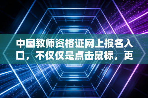 中国教师资格证网上报名入口,不仅仅是点击鼠标,更是教育生涯的起跑线