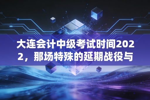 大连会计中级考试时间2022，那场特殊的延期战役与会计人的进阶之路