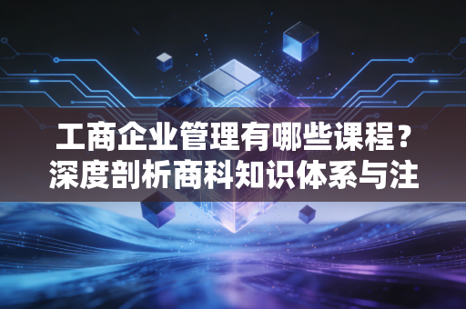 工商企业管理有哪些课程？深度剖析商科知识体系与注会视角下的实战应用