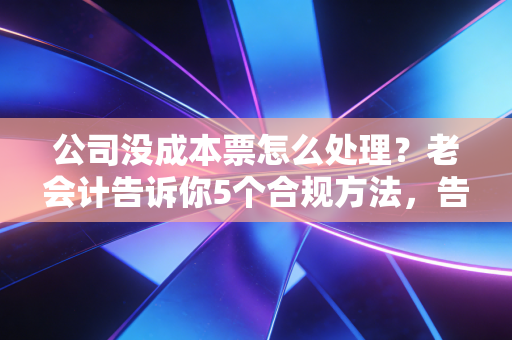 公司没成本票怎么处理？老会计告诉你5个合规方法，告别利润虚高焦虑