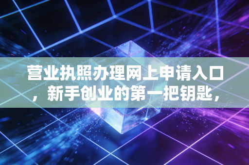 营业执照办理网上申请入口,新手创业的第一把钥匙,一位注会眼中的数字化红利与避坑指南