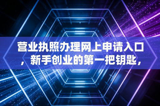 营业执照办理网上申请入口，新手创业的第一把钥匙，一位注会眼中的数字化红利与避坑指南
