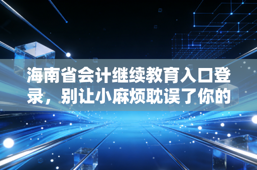 海南省会计继续教育入口登录，别让小麻烦耽误了你的职业大未来