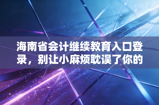 海南省会计继续教育入口登录，别让小麻烦耽误了你的职业大未来