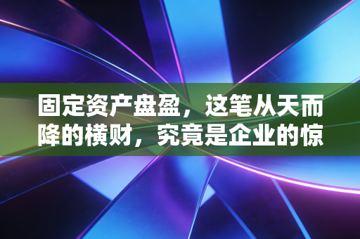固定资产盘盈,这笔从天而降的横财,究竟是企业的惊喜还是审计师的噩梦?
