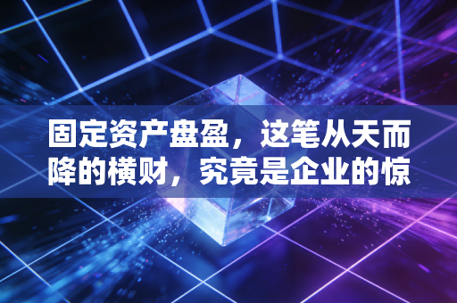 固定资产盘盈，这笔从天而降的横财，究竟是企业的惊喜还是审计师的噩梦？