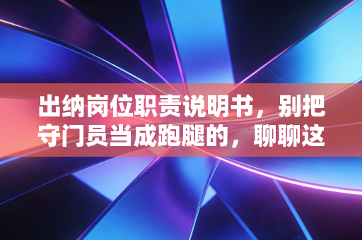 出纳岗位职责说明书,别把守门员当成跑腿的,聊聊这份工作的底层逻辑
