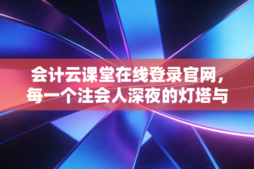 会计云课堂在线登录官网,每一个注会人深夜的灯塔与战场