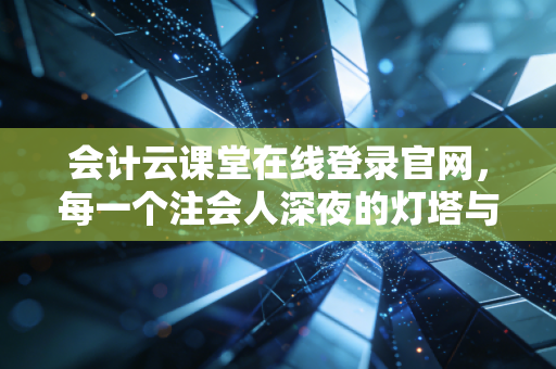 会计云课堂在线登录官网,每一个注会人深夜的灯塔与战场