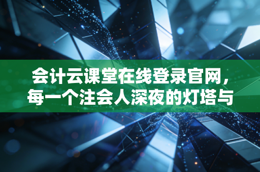 会计云课堂在线登录官网，每一个注会人深夜的灯塔与战场