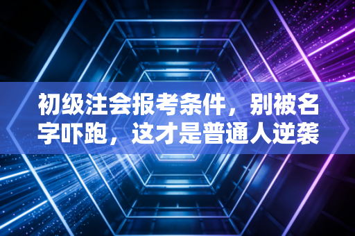 初级注会报考条件，别被名字吓跑，这才是普通人逆袭财会圈的入场券