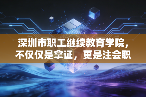 深圳市职工继续教育学院，不仅仅是拿证，更是注会职业生涯的长期主义