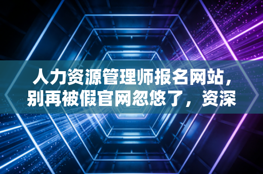 人力资源管理师报名网站,别再被假官网忽悠了,资深从业者带你避坑与上岸