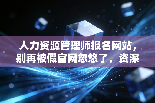 人力资源管理师报名网站,别再被假官网忽悠了,资深从业者带你避坑与上岸