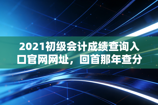 2021初级会计成绩查询入口官网网址，回首那年查分时刻的惊心动魄与会计人的进阶之路